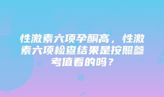 性激素六项孕酮高，性激素六项检查结果是按照参考值看的吗？