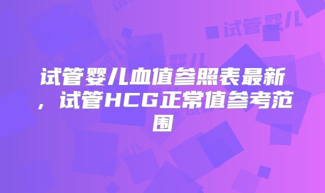 试管婴儿血值参照表最新，试管HCG正常值参考范围