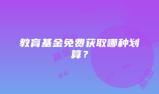 教育基金免费获取哪种划算？