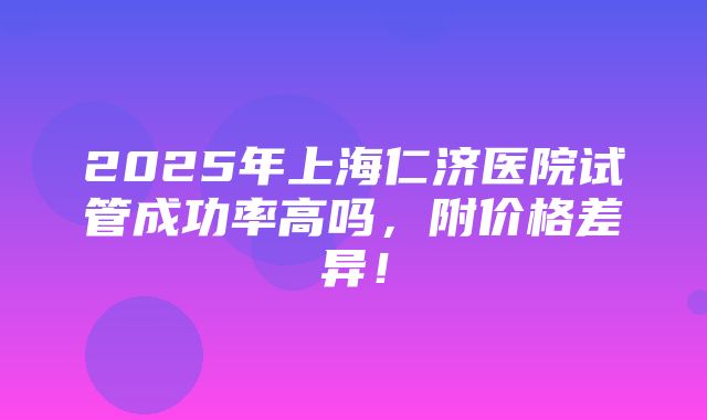 2025年上海仁济医院试管成功率高吗，附价格差异！