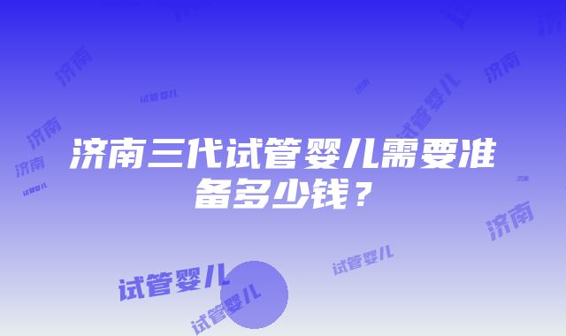 济南三代试管婴儿需要准备多少钱？