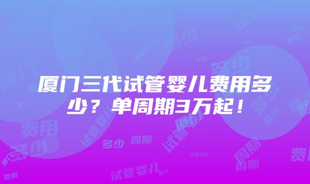 厦门三代试管婴儿费用多少？单周期3万起！