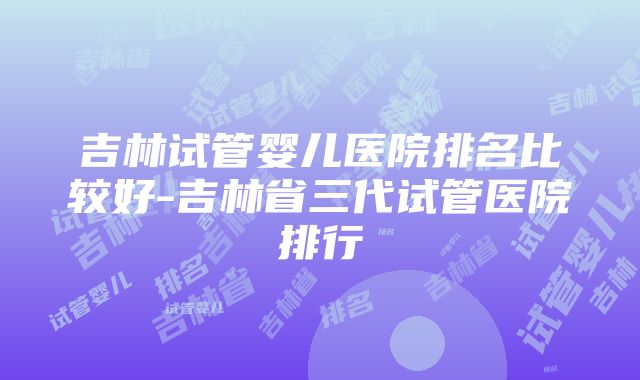 吉林试管婴儿医院排名比较好-吉林省三代试管医院排行