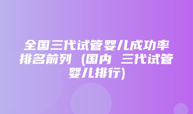 全国三代试管婴儿成功率排名前列 (国内 三代试管婴儿排行)