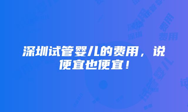 深圳试管婴儿的费用，说便宜也便宜！