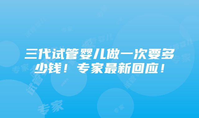 三代试管婴儿做一次要多少钱！专家最新回应！