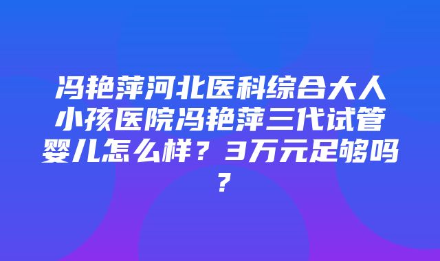 冯艳萍河北医科综合大人小孩医院冯艳萍三代试管婴儿怎么样？3万元足够吗？