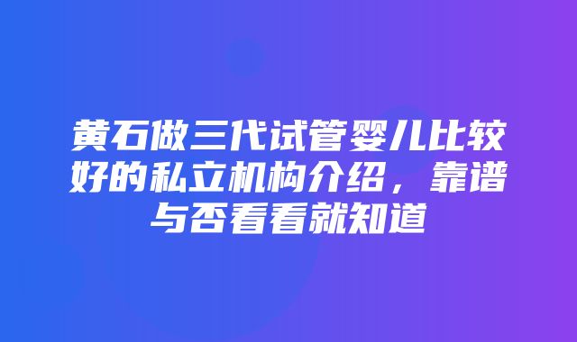 黄石做三代试管婴儿比较好的私立机构介绍，靠谱与否看看就知道