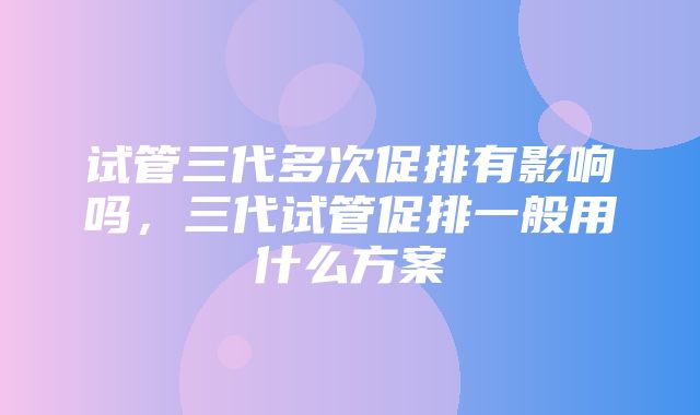 试管三代多次促排有影响吗，三代试管促排一般用什么方案