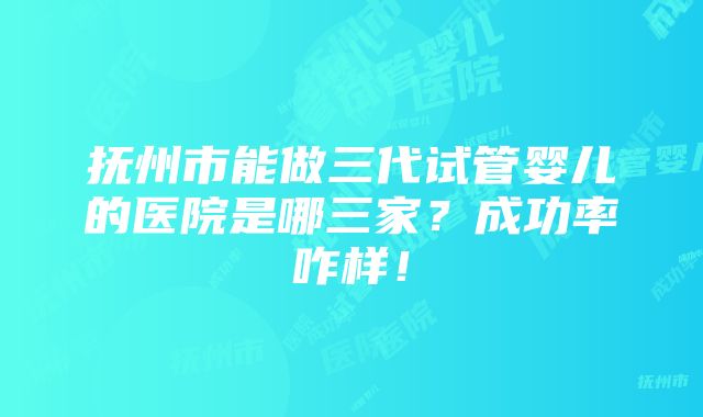 抚州市能做三代试管婴儿的医院是哪三家？成功率咋样！