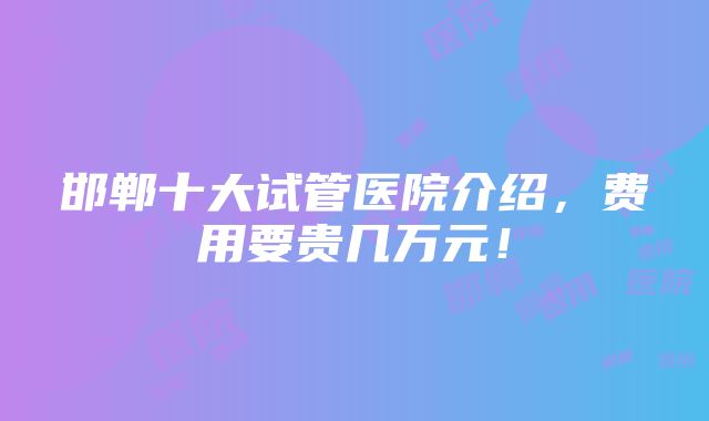 邯郸十大试管医院介绍，费用要贵几万元！