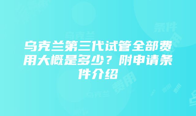 乌克兰第三代试管全部费用大概是多少？附申请条件介绍