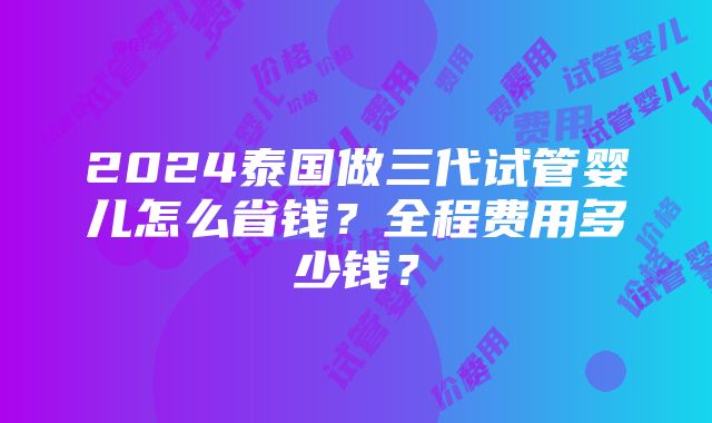 2024泰国做三代试管婴儿怎么省钱？全程费用多少钱？