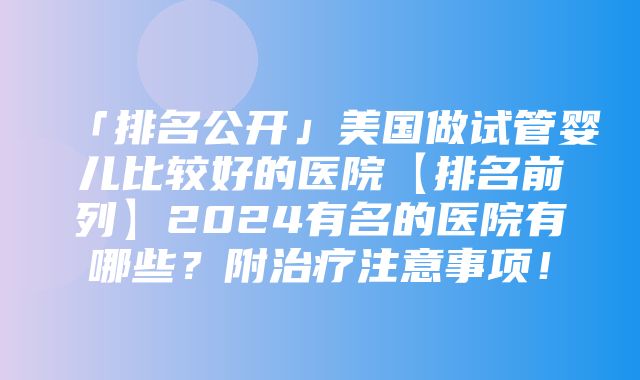 「排名公开」美国做试管婴儿比较好的医院【排名前列】2024有名的医院有哪些？附治疗注意事项！