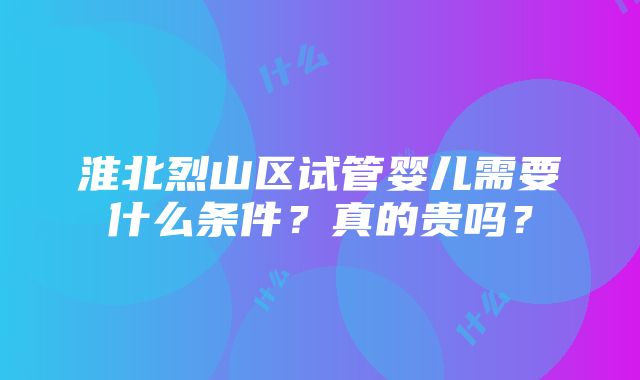 淮北烈山区试管婴儿需要什么条件？真的贵吗？