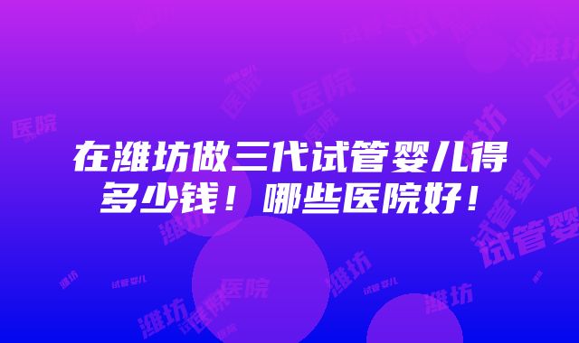 在潍坊做三代试管婴儿得多少钱！哪些医院好！