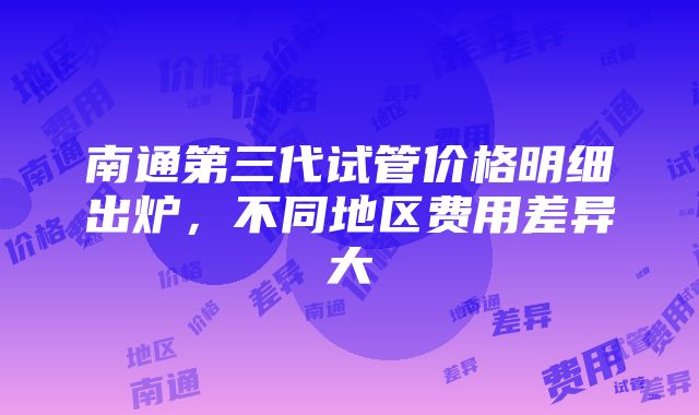 南通第三代试管价格明细出炉，不同地区费用差异大