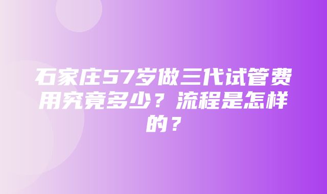 石家庄57岁做三代试管费用究竟多少？流程是怎样的？