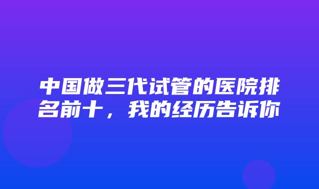 中国做三代试管的医院排名前十，我的经历告诉你