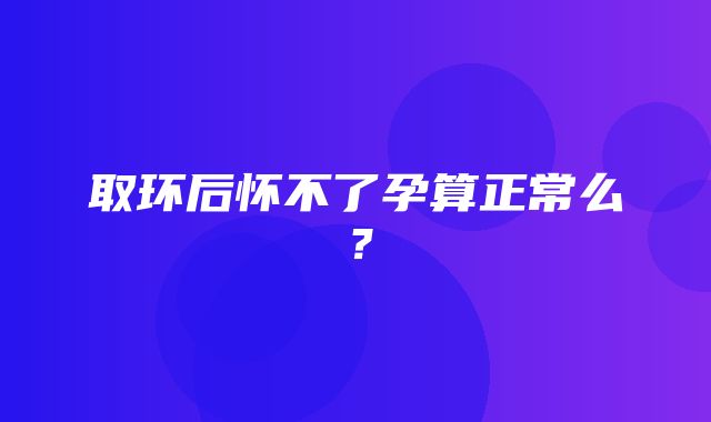 取环后怀不了孕算正常么？