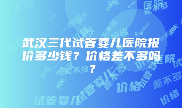 武汉三代试管婴儿医院报价多少钱？价格差不多吗？