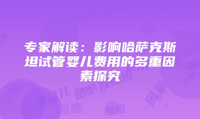 专家解读：影响哈萨克斯坦试管婴儿费用的多重因素探究