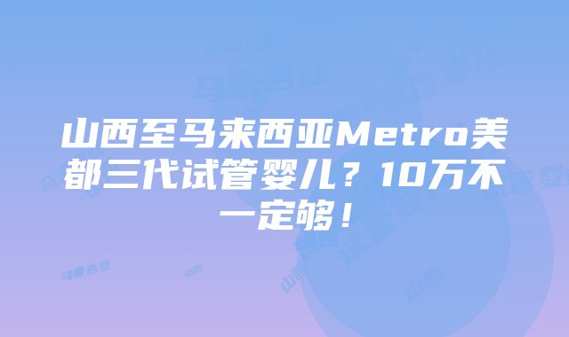 山西至马来西亚Metro美都三代试管婴儿？10万不一定够！