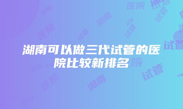 湖南可以做三代试管的医院比较新排名