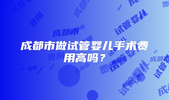 成都市做试管婴儿手术费用高吗？