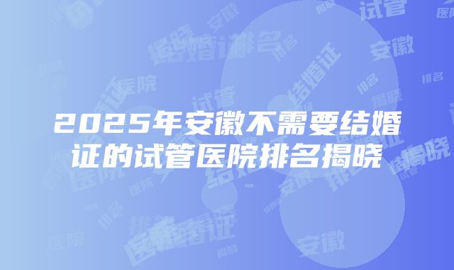 2025年安徽不需要结婚证的试管医院排名揭晓