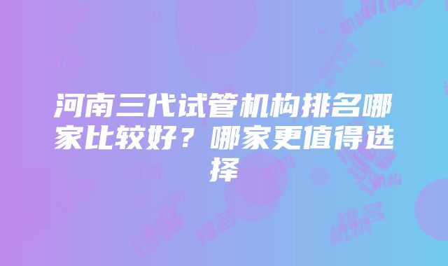 河南三代试管机构排名哪家比较好？哪家更值得选择