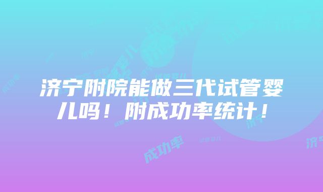 济宁附院能做三代试管婴儿吗！附成功率统计！