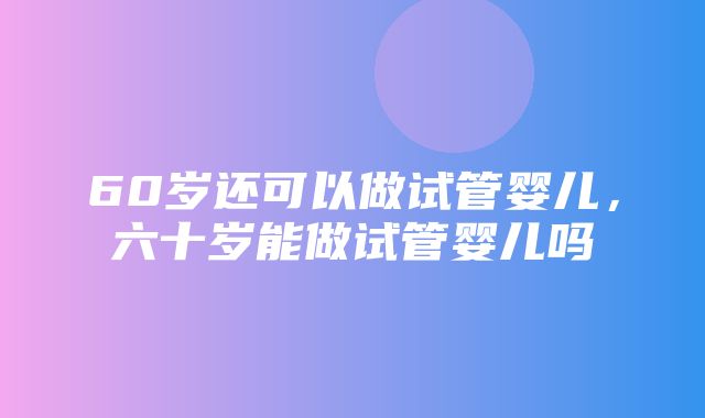 60岁还可以做试管婴儿，六十岁能做试管婴儿吗