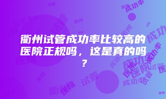 衢州试管成功率比较高的医院正规吗，这是真的吗？