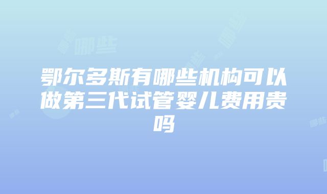 鄂尔多斯有哪些机构可以做第三代试管婴儿费用贵吗