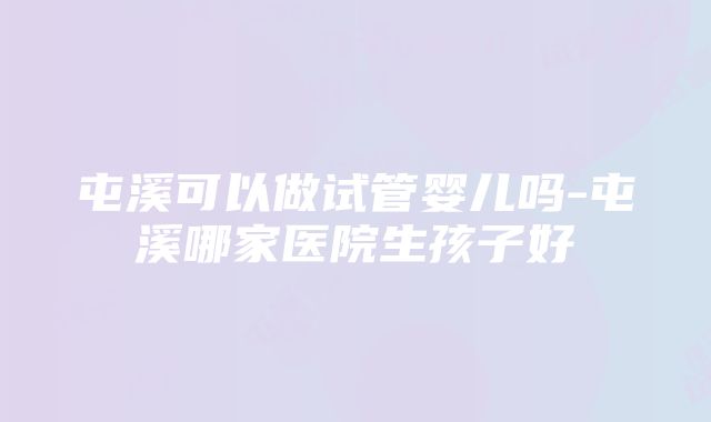 屯溪可以做试管婴儿吗-屯溪哪家医院生孩子好