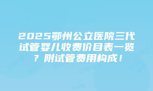 2025鄂州公立医院三代试管婴儿收费价目表一览？附试管费用构成！