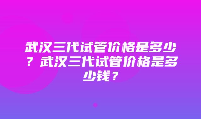 武汉三代试管价格是多少？武汉三代试管价格是多少钱？