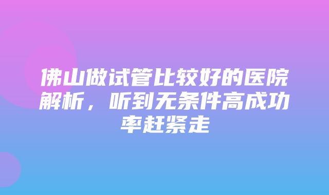 佛山做试管比较好的医院解析，听到无条件高成功率赶紧走