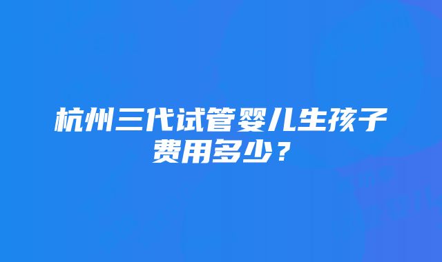 杭州三代试管婴儿生孩子费用多少？