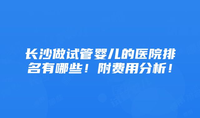 长沙做试管婴儿的医院排名有哪些！附费用分析！