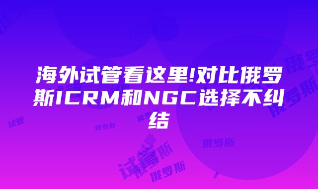 海外试管看这里!对比俄罗斯ICRM和NGC选择不纠结