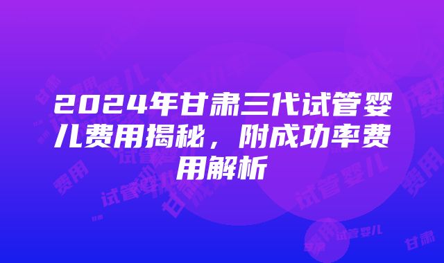 2024年甘肃三代试管婴儿费用揭秘，附成功率费用解析