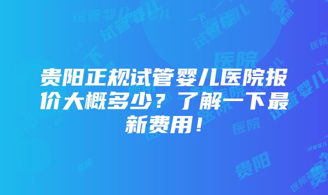 贵阳正规试管婴儿医院报价大概多少？了解一下最新费用！