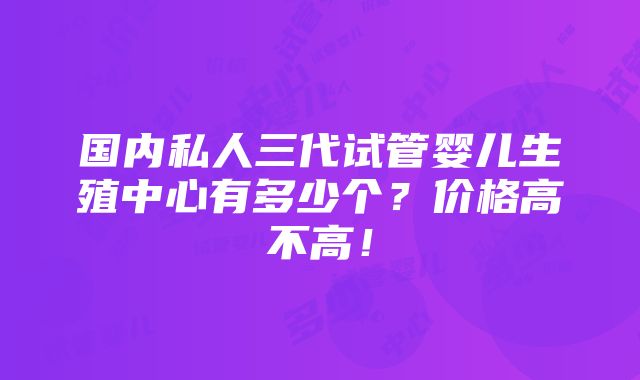 国内私人三代试管婴儿生殖中心有多少个？价格高不高！