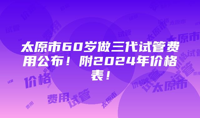 太原市60岁做三代试管费用公布！附2024年价格表！