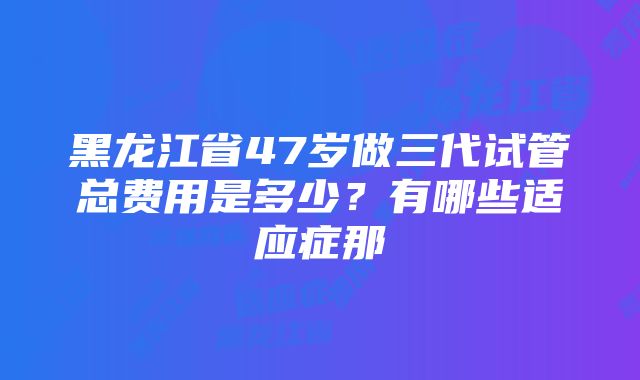 黑龙江省47岁做三代试管总费用是多少？有哪些适应症那