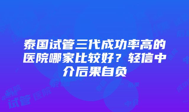 泰国试管三代成功率高的医院哪家比较好？轻信中介后果自负