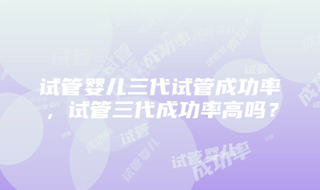 试管婴儿三代试管成功率，试管三代成功率高吗？