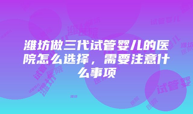 潍坊做三代试管婴儿的医院怎么选择，需要注意什么事项